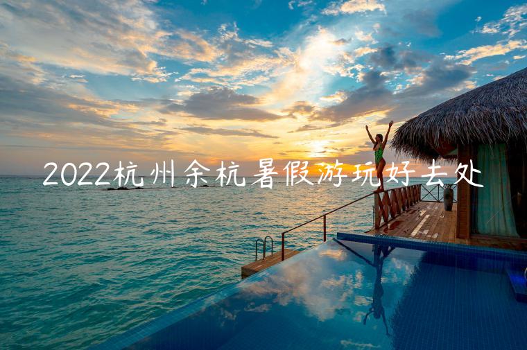 2022杭州余杭暑假游玩好去处（杭州暑期游玩景点推荐）